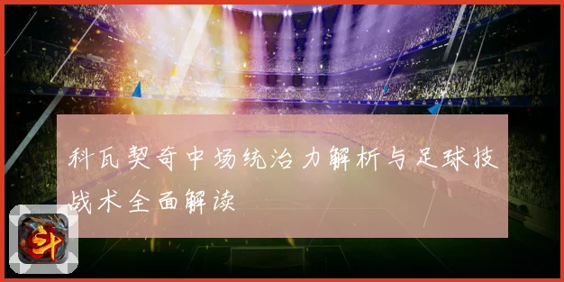 科瓦契奇中场统治力解析与足球技战术全面解读