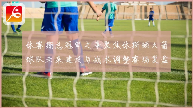 休赛期总冠军之争聚焦休斯顿火箭球队未来建设与战术调整赛场复盘