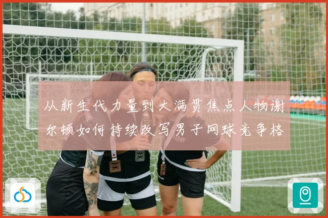 从新生代力量到大满贯焦点人物谢尔顿如何持续改写男子网球竞争格局与解析