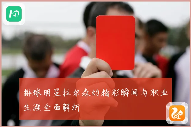 排球明星拉尔森的精彩瞬间与职业生涯全面解析