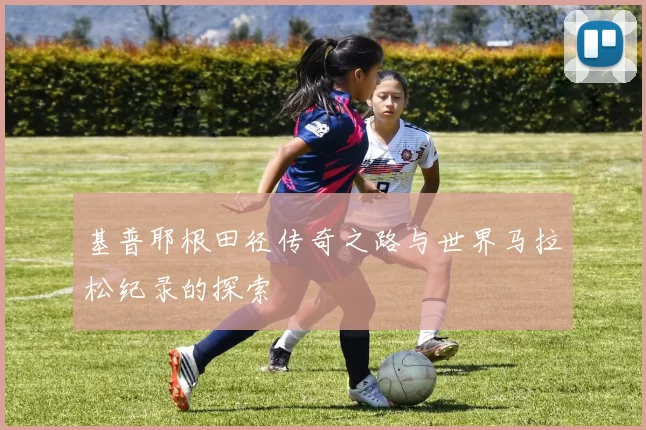 基普耶根田径传奇之路与世界马拉松纪录的探索