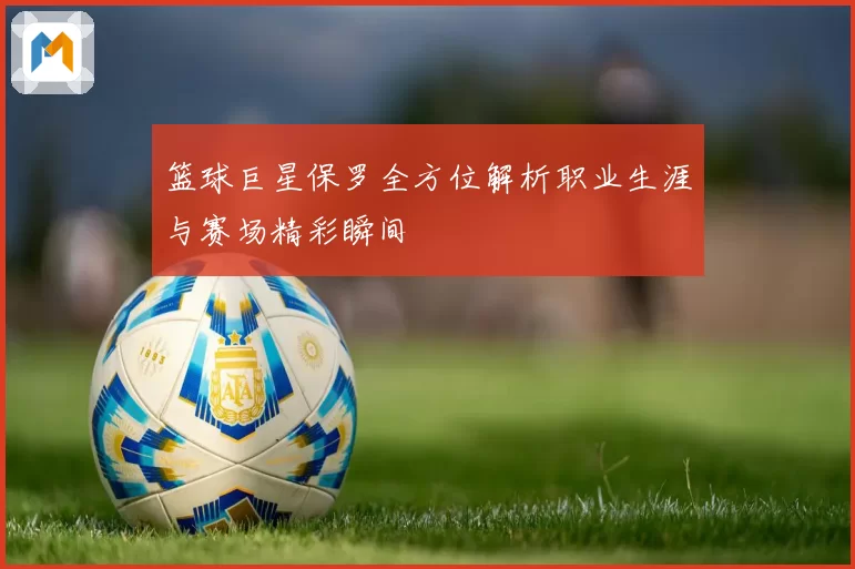 篮球巨星保罗全方位解析职业生涯与赛场精彩瞬间