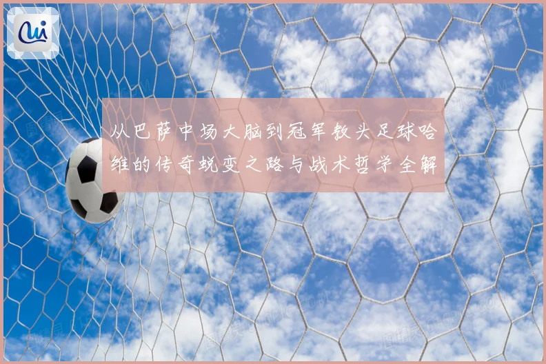 从巴萨中场大脑到冠军教头足球哈维的传奇蜕变之路与战术哲学全解析