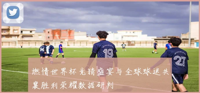燃情世界杯竞猜盛宴与全球球迷共襄胜利荣耀数据研判