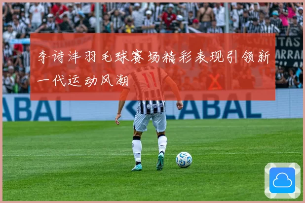 李诗沣羽毛球赛场精彩表现引领新一代运动风潮