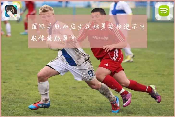 国际乒联回应女运动员安检遭不当肢体接触事件