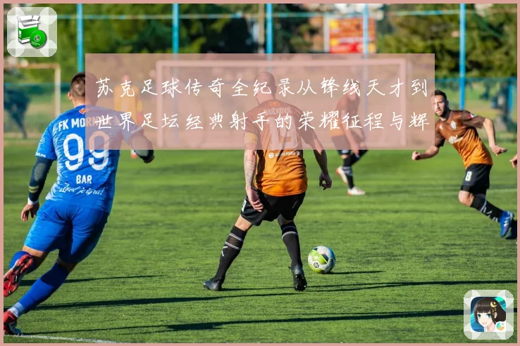 苏克足球传奇全纪录从锋线天才到世界足坛经典射手的荣耀征程与辉煌岁月