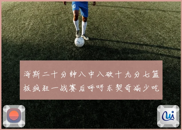 海斯二十分钟八中八砍十九分七篮板疯狂一战赛后呼吁东契奇减少吃赛场复盘