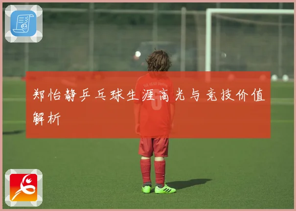 郑怡静乒乓球生涯高光与竞技价值解析