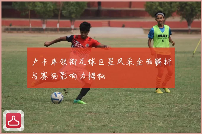 卢卡库领衔足球巨星风采全面解析与赛场影响力揭秘