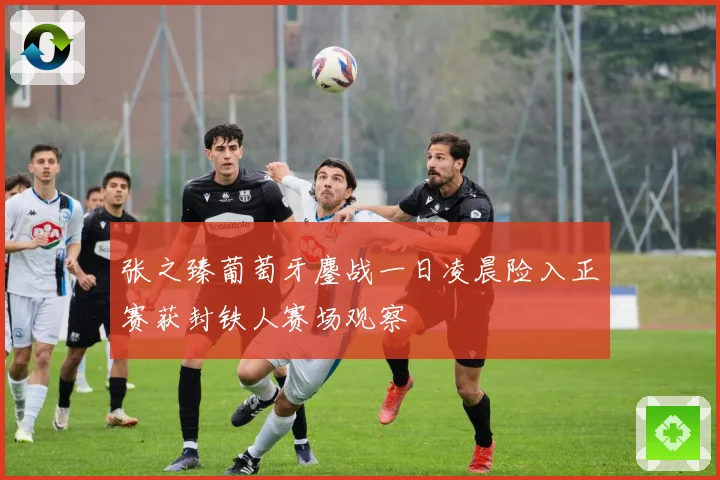 张之臻葡萄牙鏖战一日凌晨险入正赛获封铁人赛场观察