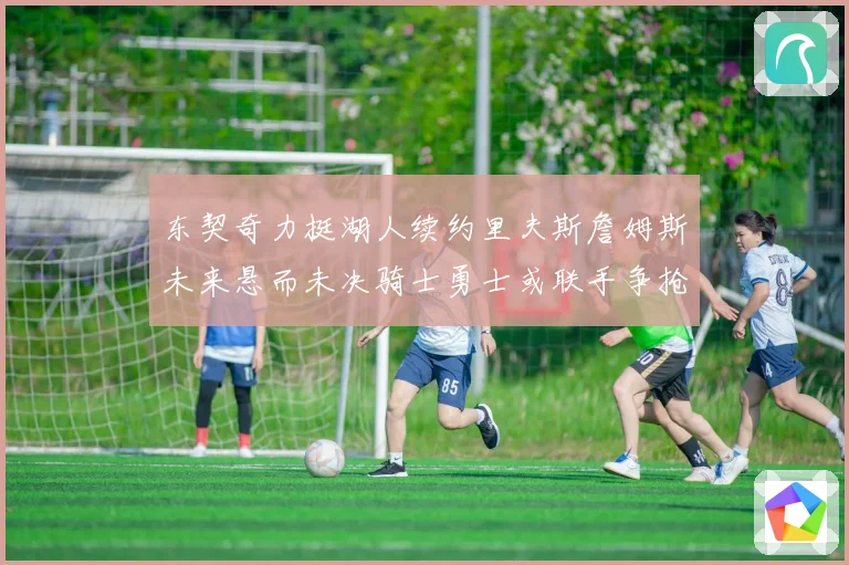 东契奇力挺湖人续约里夫斯詹姆斯未来悬而未决骑士勇士或联手争抢赛场复盘