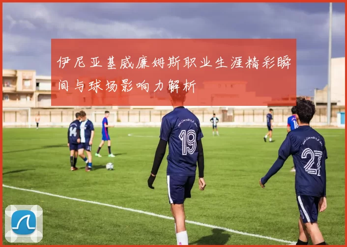 伊尼亚基威廉姆斯职业生涯精彩瞬间与球场影响力解析