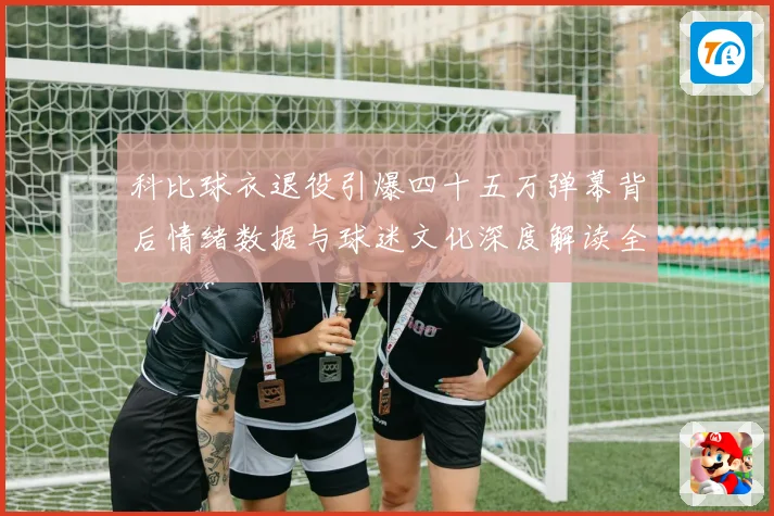 科比球衣退役引爆四十五万弹幕背后情绪数据与球迷文化深度解读全赛场复盘