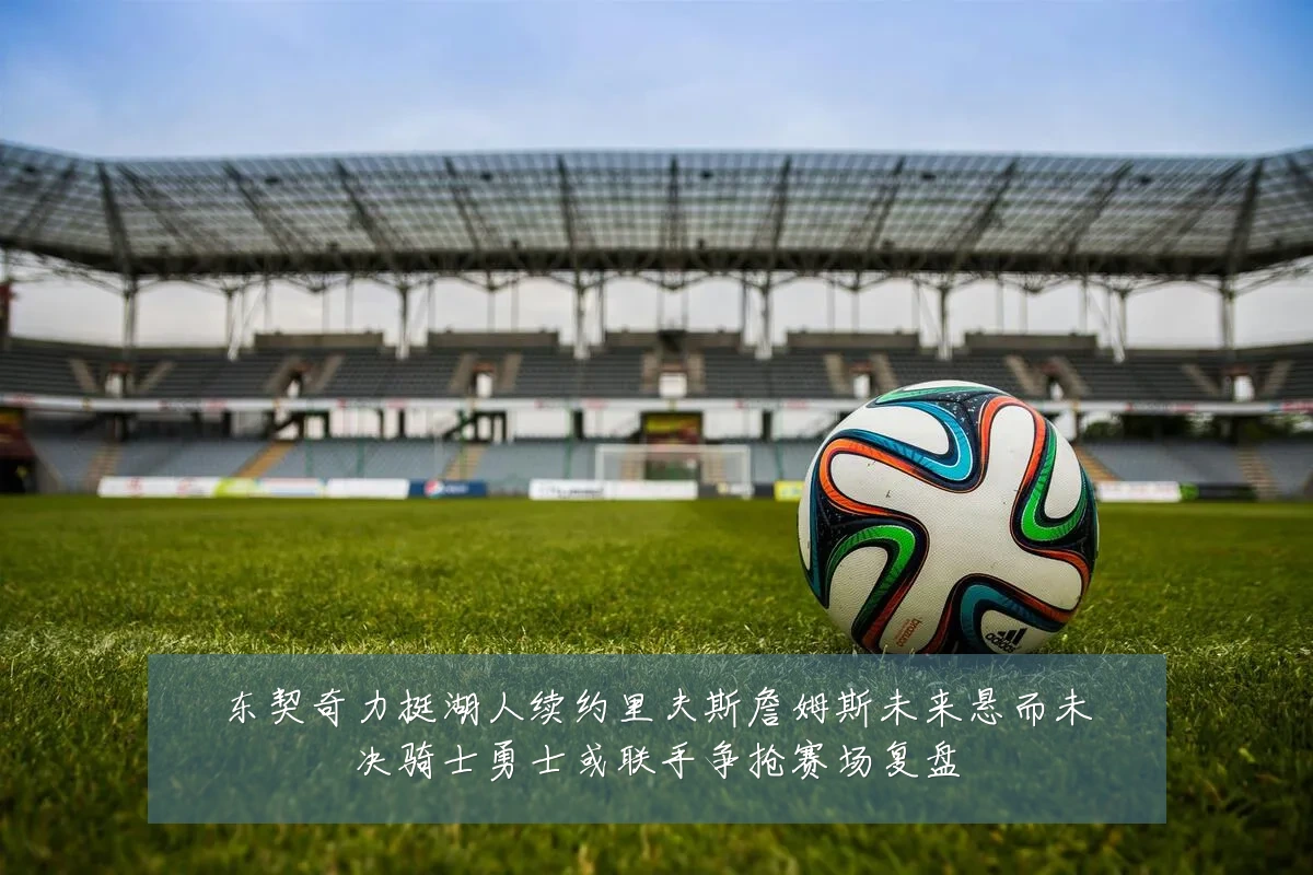 东契奇力挺湖人续约里夫斯詹姆斯未来悬而未决骑士勇士或联手争抢赛场复盘