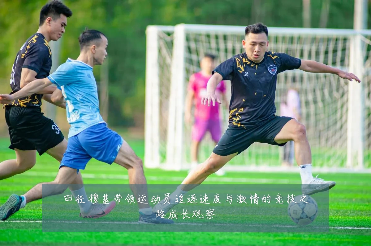 田径穆基带领运动员追逐速度与激情的竞技之路成长观察