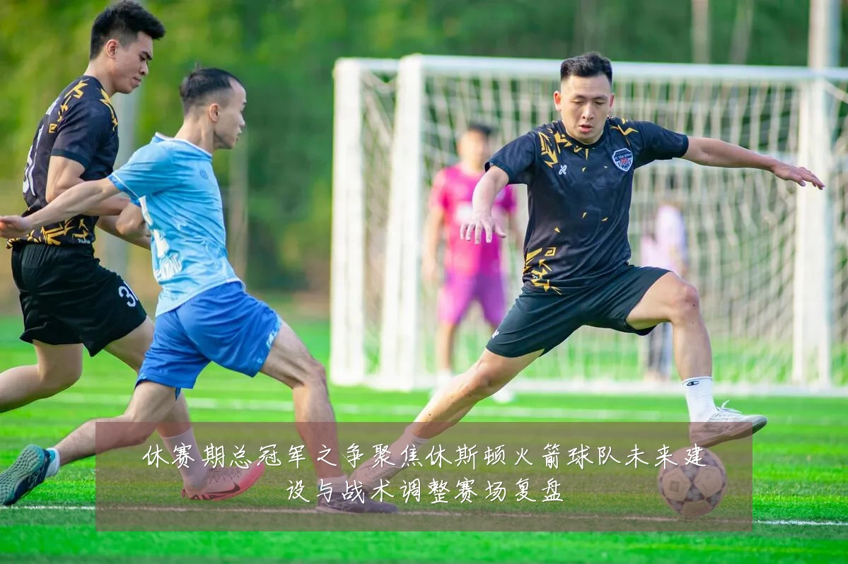 休赛期总冠军之争聚焦休斯顿火箭球队未来建设与战术调整赛场复盘